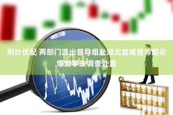 荆叶优配 两部门派出督导组赴湖北宜城督导烟花爆燃事故调查处置
