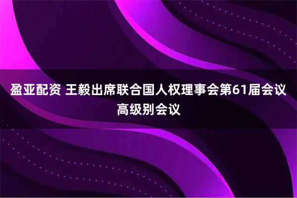 盈亚配资 王毅出席联合国人权理事会第61届会议高级别会议