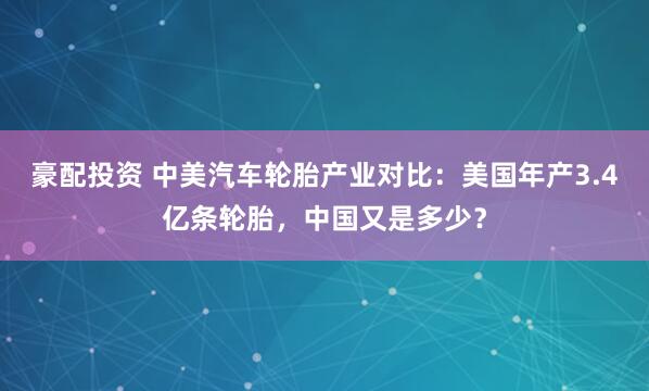 豪配投资 中美汽车轮胎产业对比：美国年产3.4亿条轮胎，中国又是多少？