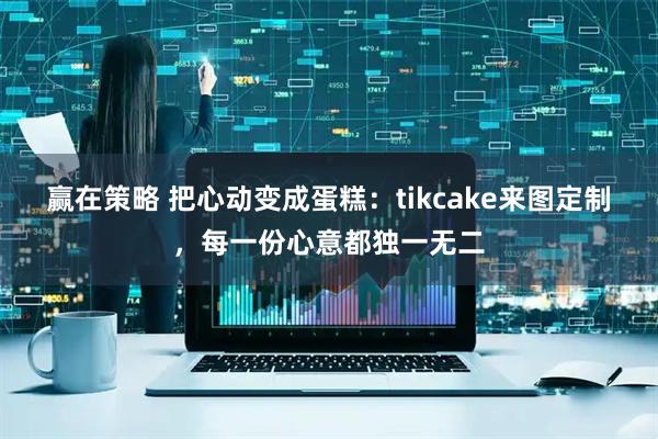 赢在策略 把心动变成蛋糕：tikcake来图定制，每一份心意都独一无二