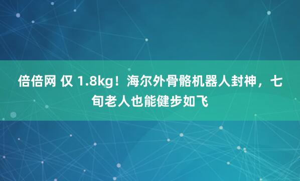 倍倍网 仅 1.8kg！海尔外骨骼机器人封神，七旬老人也能健步如飞