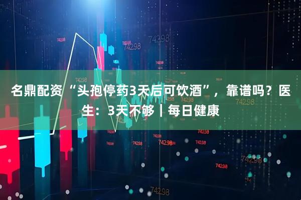 名鼎配资 “头孢停药3天后可饮酒”，靠谱吗？医生：3天不够｜每日健康