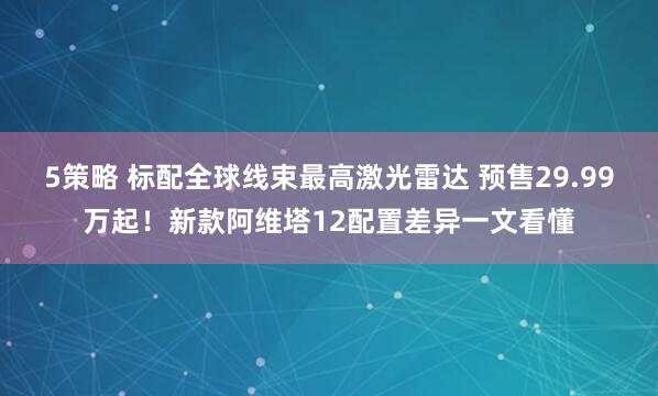 5策略 标配全球线束最高激光雷达 预售29.99万起！新款阿维塔12配置差异一文看懂