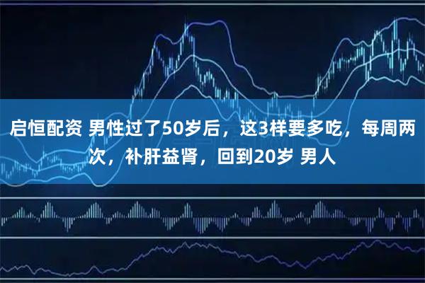 启恒配资 男性过了50岁后，这3样要多吃，每周两次，补肝益肾，回到20岁 男人