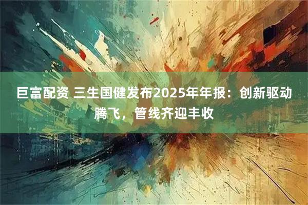 巨富配资 三生国健发布2025年年报：创新驱动腾飞，管线齐迎丰收