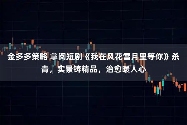 金多多策略 掌阅短剧《我在风花雪月里等你》杀青，实景铸精品，治愈暖人心