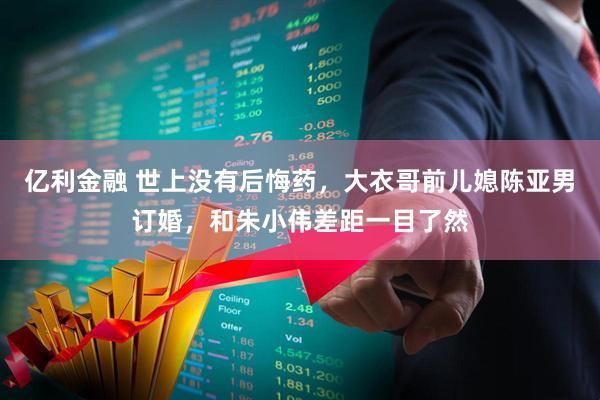 亿利金融 世上没有后悔药，大衣哥前儿媳陈亚男订婚，和朱小伟差距一目了然