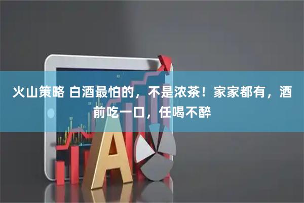 火山策略 白酒最怕的，不是浓茶！家家都有，酒前吃一口，任喝不醉