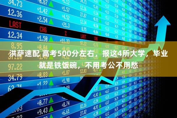 洪萨速配 高考500分左右，报这4所大学，毕业就是铁饭碗，不用考公不用愁
