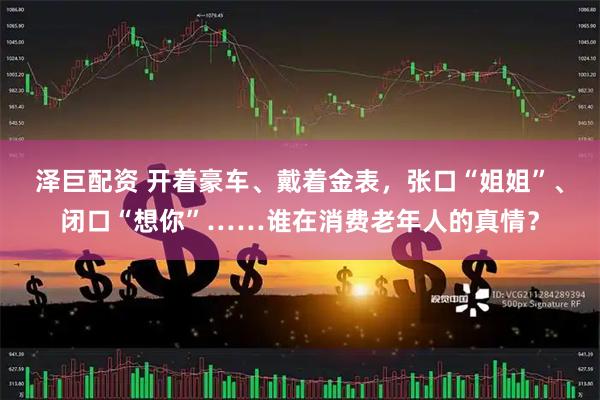 泽巨配资 开着豪车、戴着金表，张口“姐姐”、闭口“想你”……谁在消费老年人的真情？