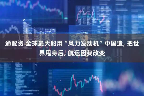 通配资 全球最大船用“风力发动机”中国造, 把世界甩身后, 航运因我改变