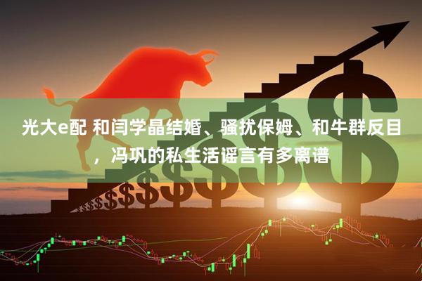 光大e配 和闫学晶结婚、骚扰保姆、和牛群反目，冯巩的私生活谣言有多离谱