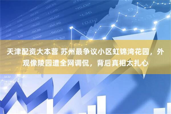 天津配资大本营 苏州最争议小区虹锦湾花园，外观像陵园遭全网调侃，背后真相太扎心