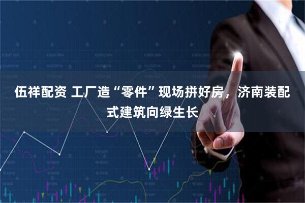 伍祥配资 工厂造“零件”现场拼好房，济南装配式建筑向绿生长