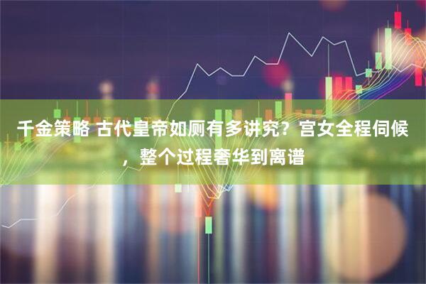 千金策略 古代皇帝如厕有多讲究？宫女全程伺候，整个过程奢华到离谱