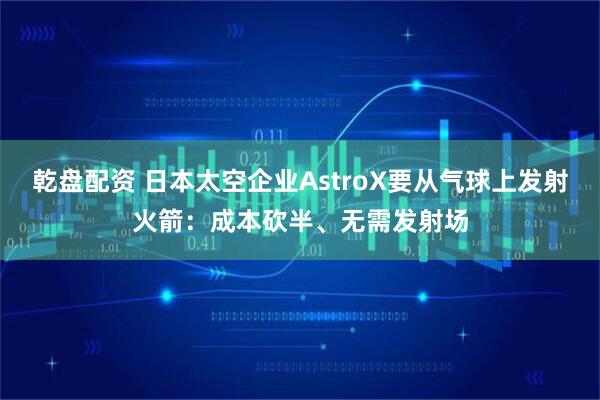 乾盘配资 日本太空企业AstroX要从气球上发射火箭：成本砍半、无需发射场
