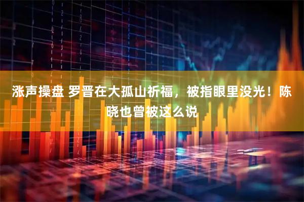 涨声操盘 罗晋在大孤山祈福，被指眼里没光！陈晓也曾被这么说