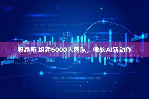 股鑫所 组建6000人团队，微软AI新动作