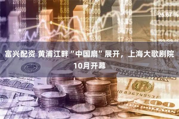 富兴配资 黄浦江畔“中国扇”展开，上海大歌剧院10月开幕